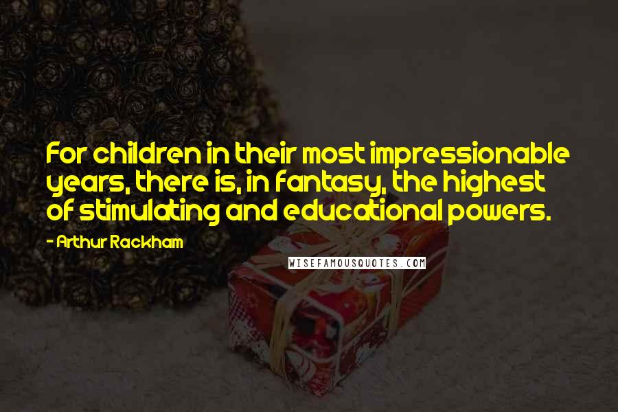 Arthur Rackham Quotes: For children in their most impressionable years, there is, in fantasy, the highest of stimulating and educational powers.