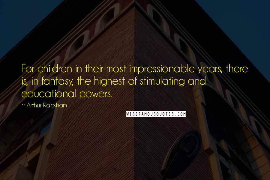 Arthur Rackham Quotes: For children in their most impressionable years, there is, in fantasy, the highest of stimulating and educational powers.