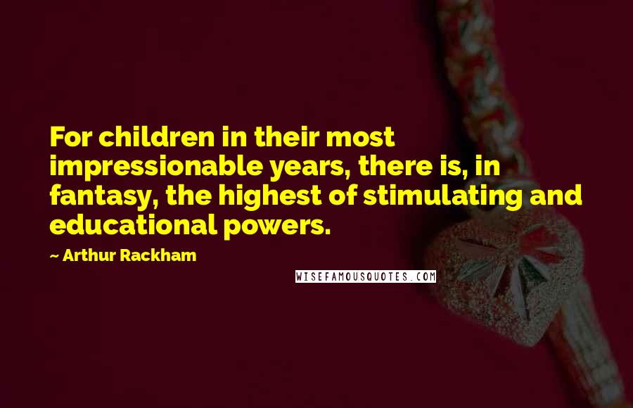 Arthur Rackham Quotes: For children in their most impressionable years, there is, in fantasy, the highest of stimulating and educational powers.