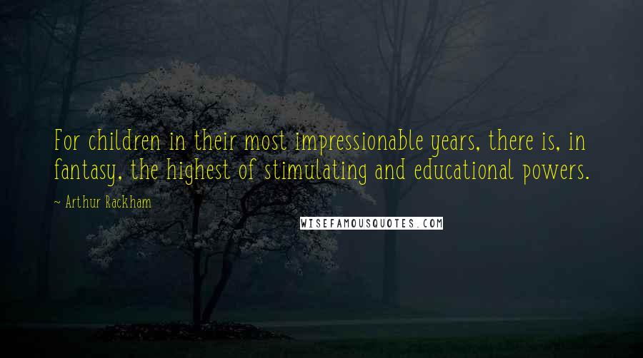 Arthur Rackham Quotes: For children in their most impressionable years, there is, in fantasy, the highest of stimulating and educational powers.