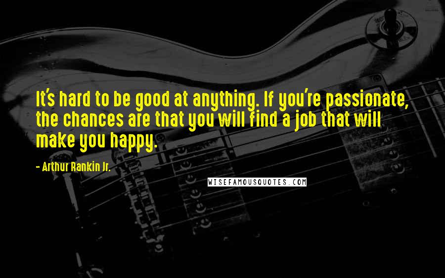 Arthur Rankin Jr. Quotes: It's hard to be good at anything. If you're passionate, the chances are that you will find a job that will make you happy.