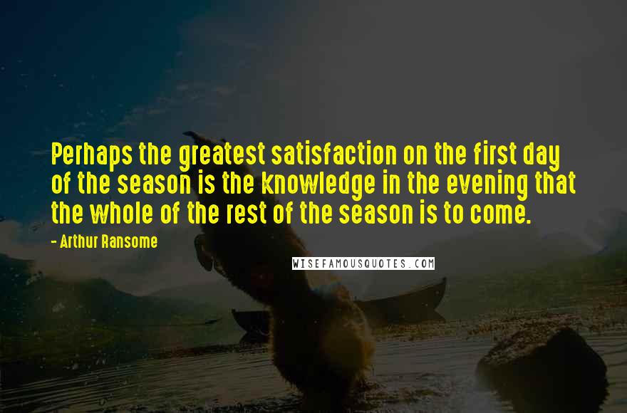 Arthur Ransome Quotes: Perhaps the greatest satisfaction on the first day of the season is the knowledge in the evening that the whole of the rest of the season is to come.