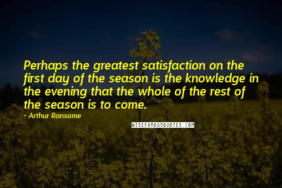 Arthur Ransome Quotes: Perhaps the greatest satisfaction on the first day of the season is the knowledge in the evening that the whole of the rest of the season is to come.