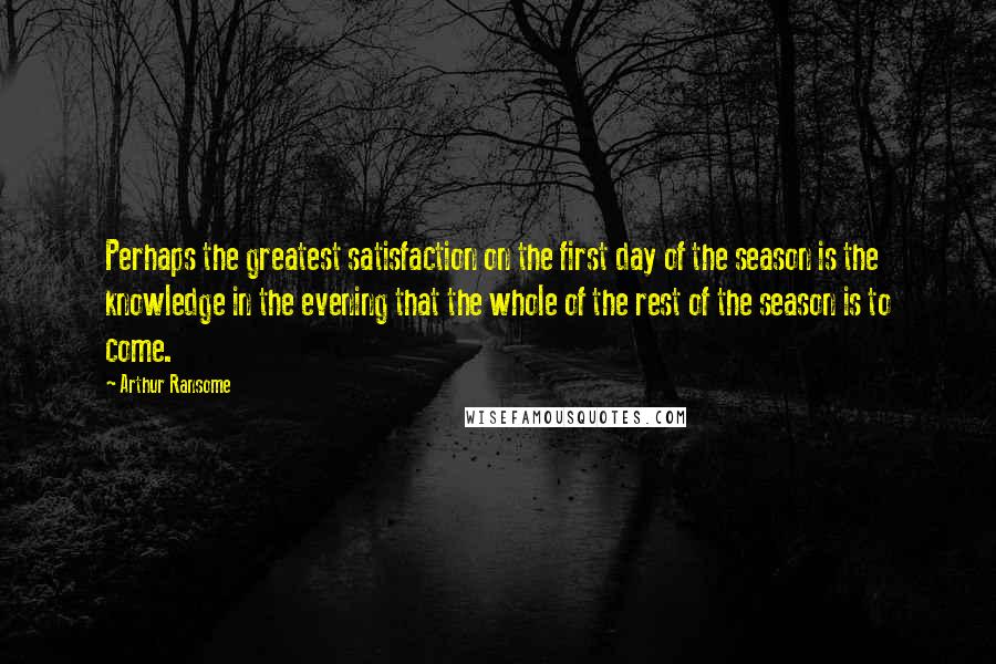 Arthur Ransome Quotes: Perhaps the greatest satisfaction on the first day of the season is the knowledge in the evening that the whole of the rest of the season is to come.