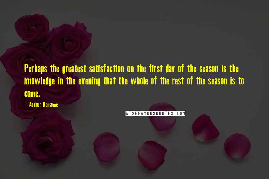 Arthur Ransome Quotes: Perhaps the greatest satisfaction on the first day of the season is the knowledge in the evening that the whole of the rest of the season is to come.