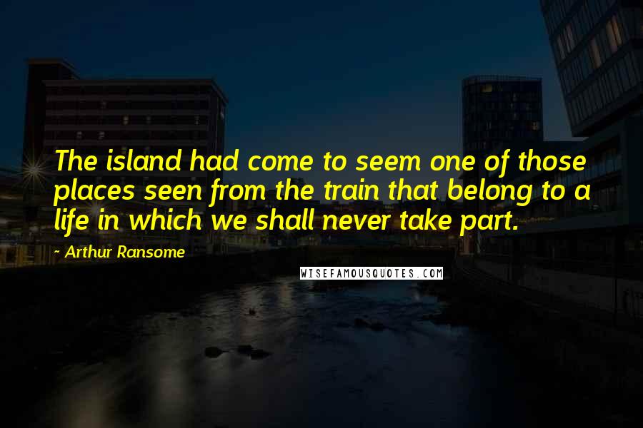 Arthur Ransome Quotes: The island had come to seem one of those places seen from the train that belong to a life in which we shall never take part.