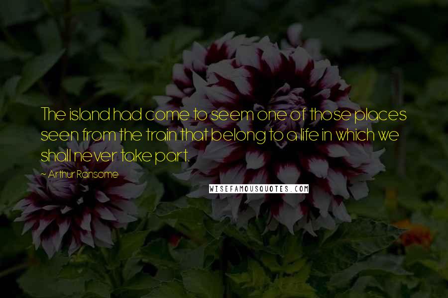 Arthur Ransome Quotes: The island had come to seem one of those places seen from the train that belong to a life in which we shall never take part.