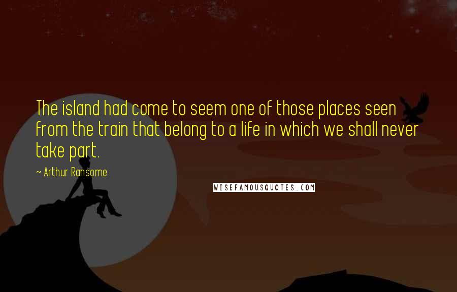 Arthur Ransome Quotes: The island had come to seem one of those places seen from the train that belong to a life in which we shall never take part.