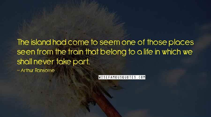 Arthur Ransome Quotes: The island had come to seem one of those places seen from the train that belong to a life in which we shall never take part.