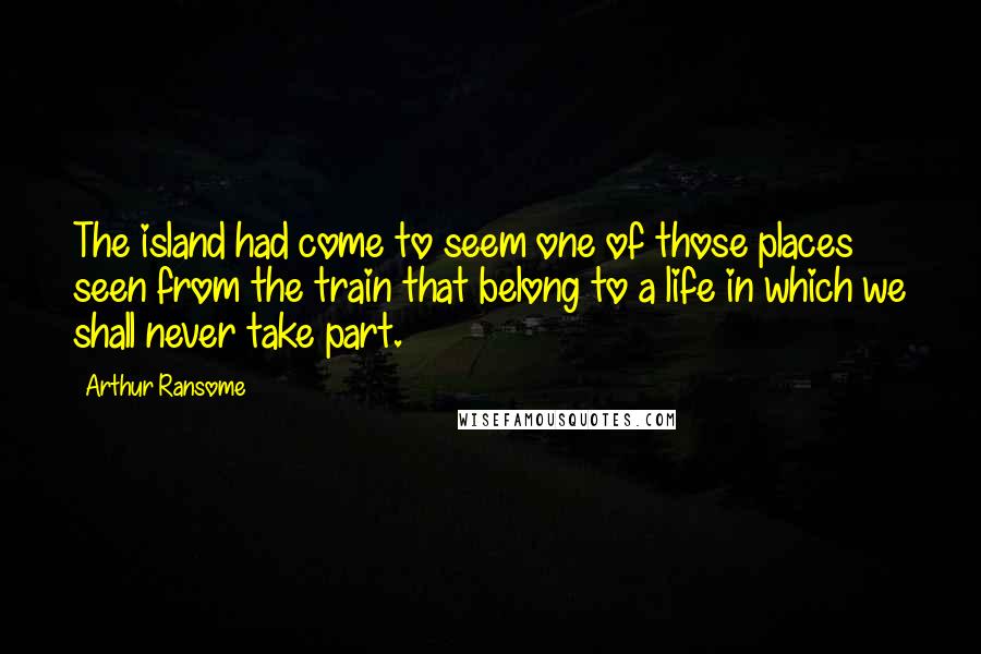 Arthur Ransome Quotes: The island had come to seem one of those places seen from the train that belong to a life in which we shall never take part.