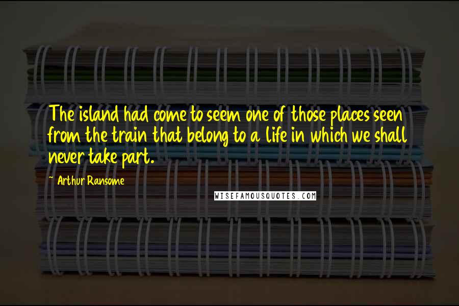 Arthur Ransome Quotes: The island had come to seem one of those places seen from the train that belong to a life in which we shall never take part.