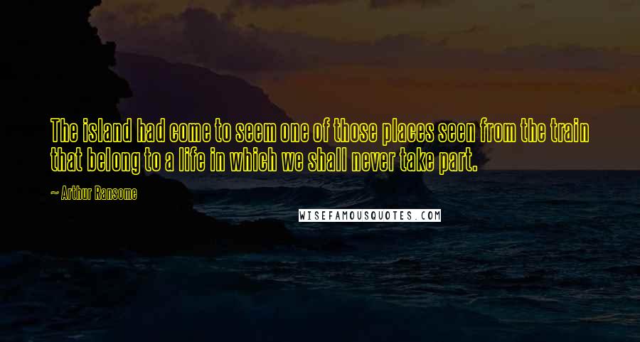 Arthur Ransome Quotes: The island had come to seem one of those places seen from the train that belong to a life in which we shall never take part.