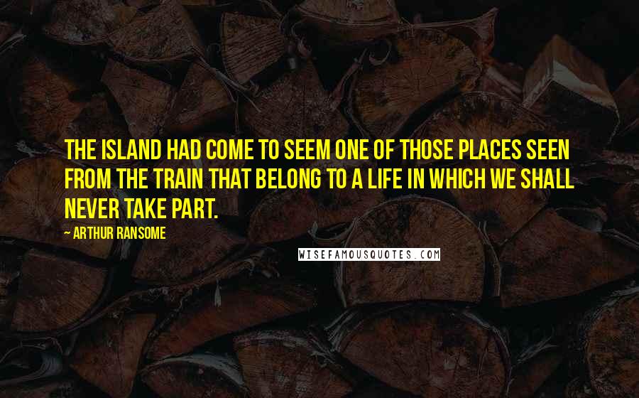 Arthur Ransome Quotes: The island had come to seem one of those places seen from the train that belong to a life in which we shall never take part.