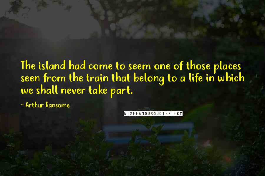 Arthur Ransome Quotes: The island had come to seem one of those places seen from the train that belong to a life in which we shall never take part.