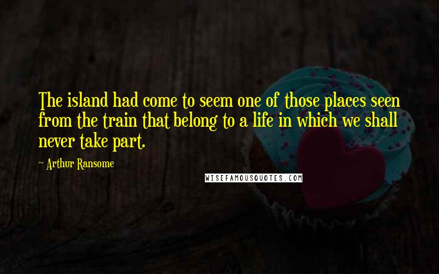 Arthur Ransome Quotes: The island had come to seem one of those places seen from the train that belong to a life in which we shall never take part.