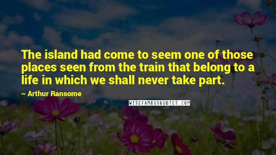 Arthur Ransome Quotes: The island had come to seem one of those places seen from the train that belong to a life in which we shall never take part.