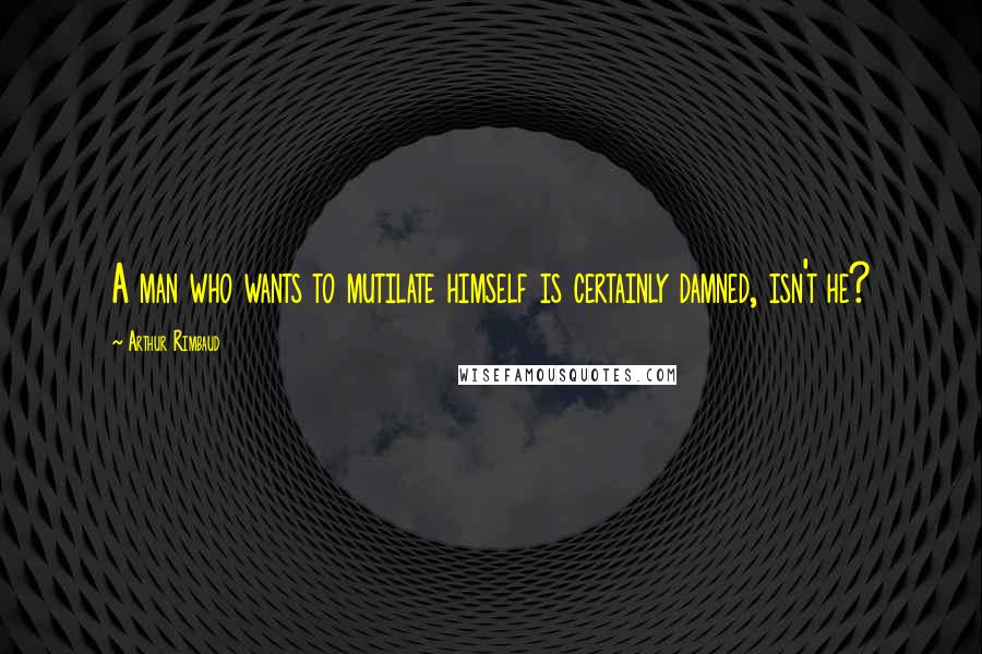 Arthur Rimbaud Quotes: A man who wants to mutilate himself is certainly damned, isn't he?