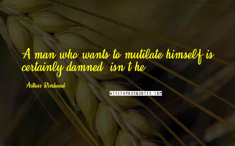 Arthur Rimbaud Quotes: A man who wants to mutilate himself is certainly damned, isn't he?