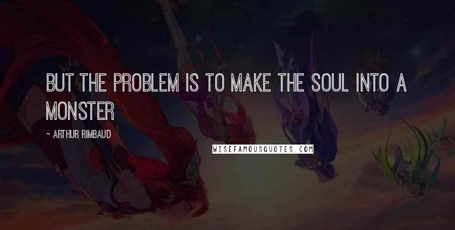 Arthur Rimbaud Quotes: But the problem is to make the soul into a monster