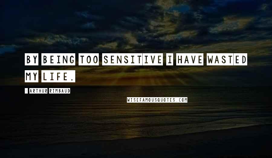 Arthur Rimbaud Quotes: By being too sensitive I have wasted my life.