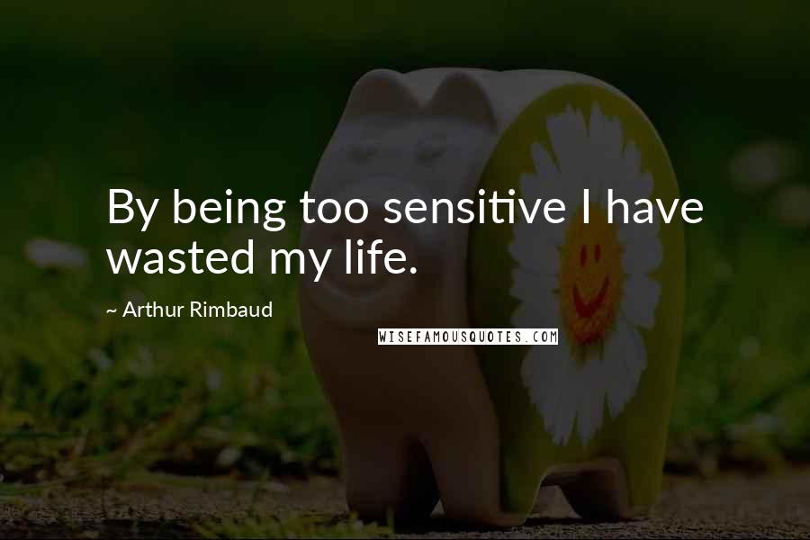 Arthur Rimbaud Quotes: By being too sensitive I have wasted my life.