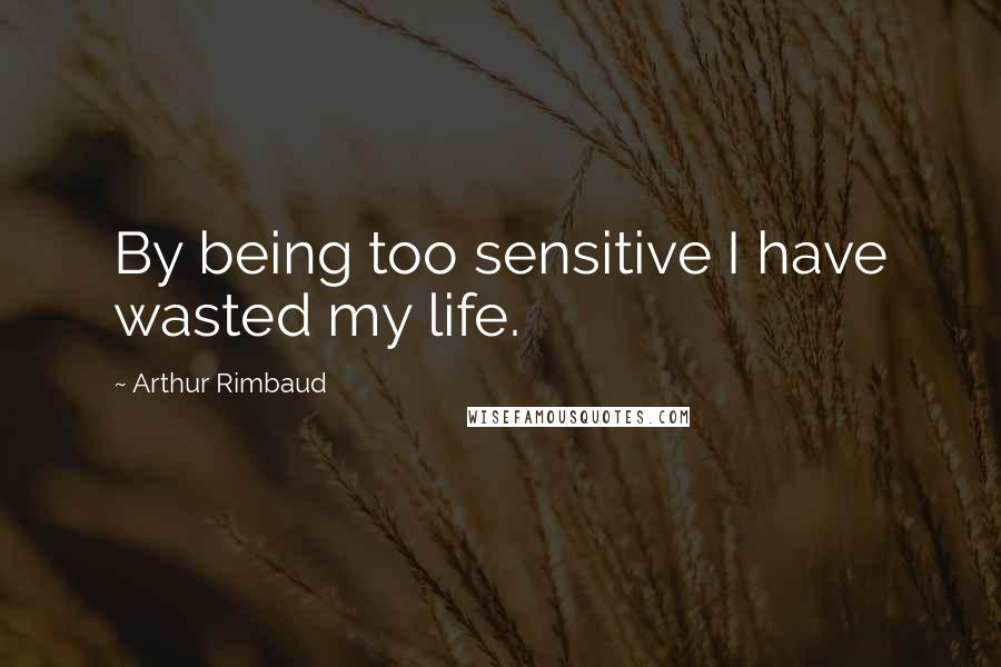 Arthur Rimbaud Quotes: By being too sensitive I have wasted my life.