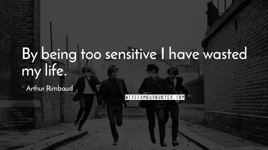 Arthur Rimbaud Quotes: By being too sensitive I have wasted my life.