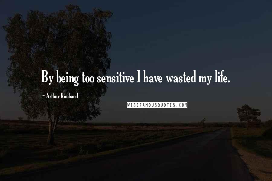 Arthur Rimbaud Quotes: By being too sensitive I have wasted my life.