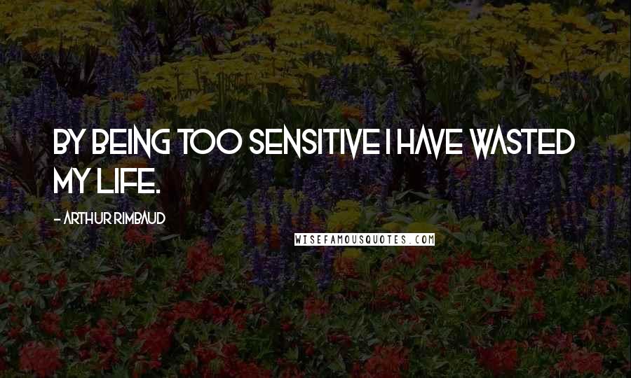 Arthur Rimbaud Quotes: By being too sensitive I have wasted my life.