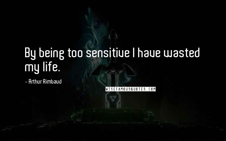 Arthur Rimbaud Quotes: By being too sensitive I have wasted my life.