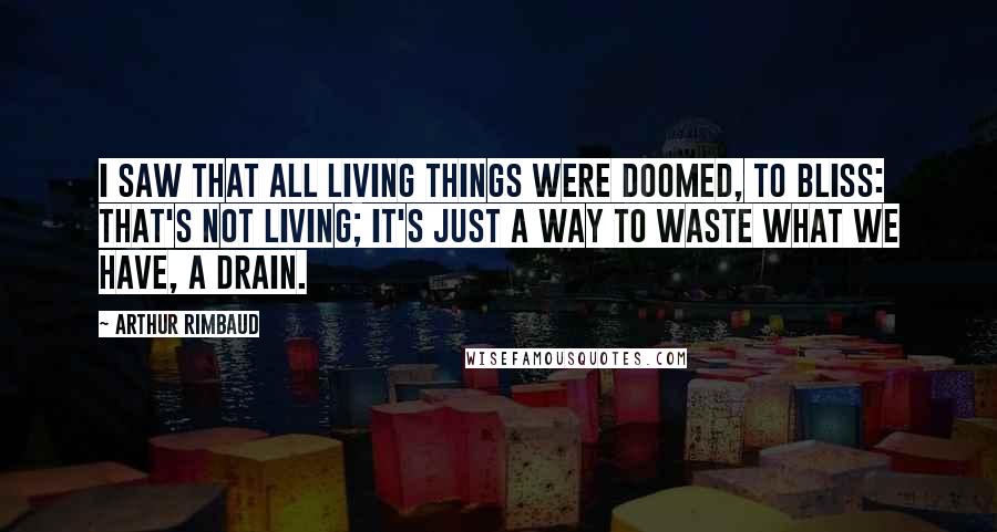 Arthur Rimbaud Quotes: I saw that all living things were doomed, to bliss: that's not living; it's just a way to waste what we have, a drain.