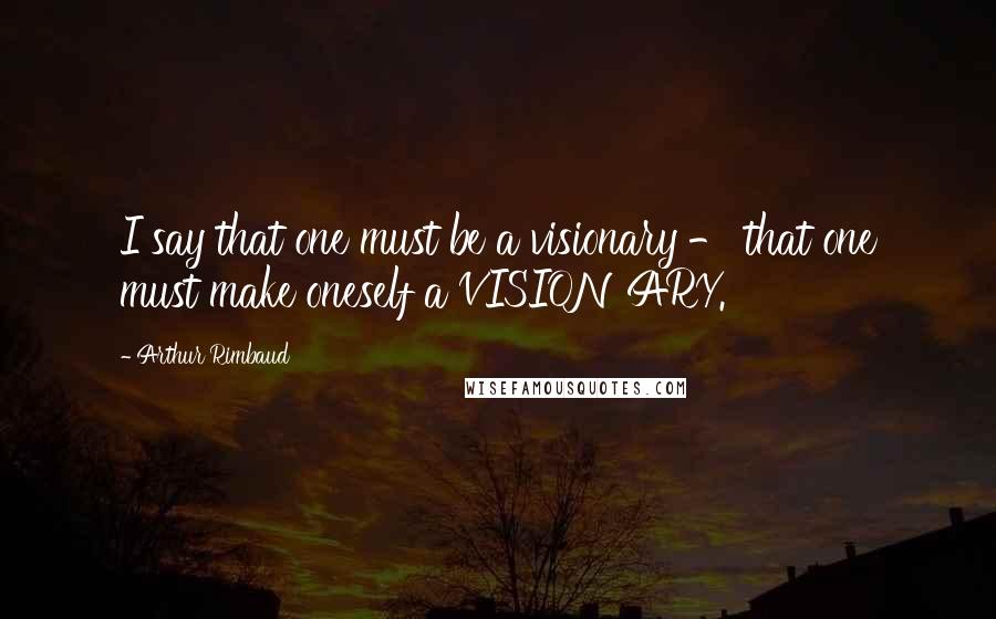 Arthur Rimbaud Quotes: I say that one must be a visionary - that one must make oneself a VISIONARY.