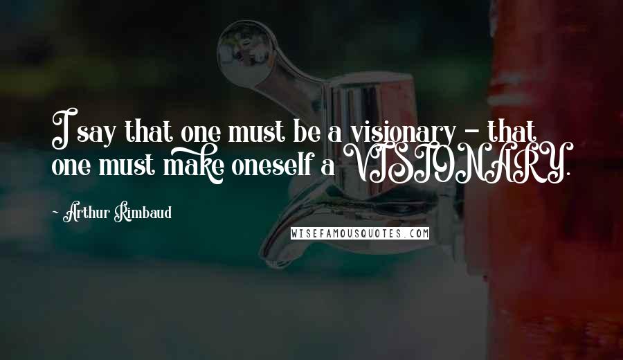 Arthur Rimbaud Quotes: I say that one must be a visionary - that one must make oneself a VISIONARY.