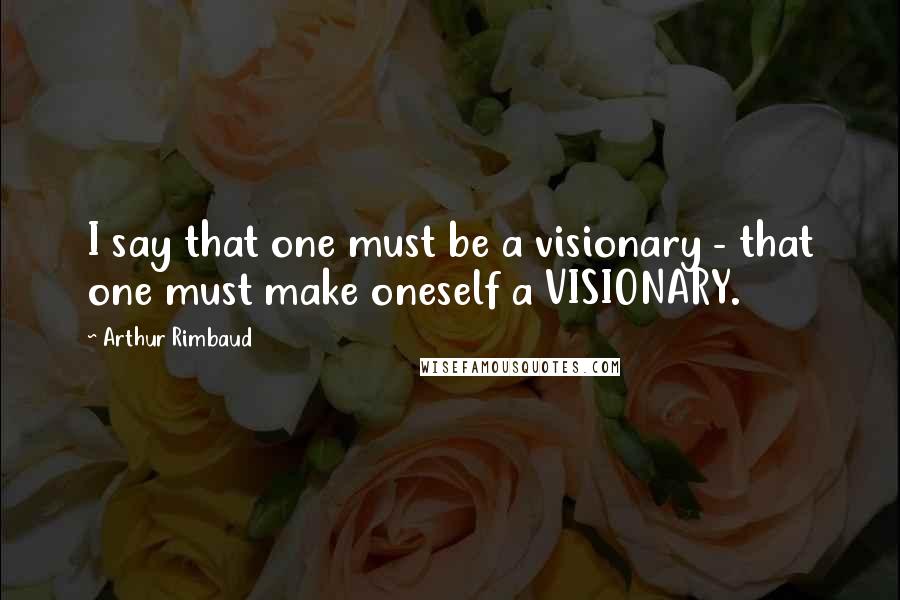 Arthur Rimbaud Quotes: I say that one must be a visionary - that one must make oneself a VISIONARY.