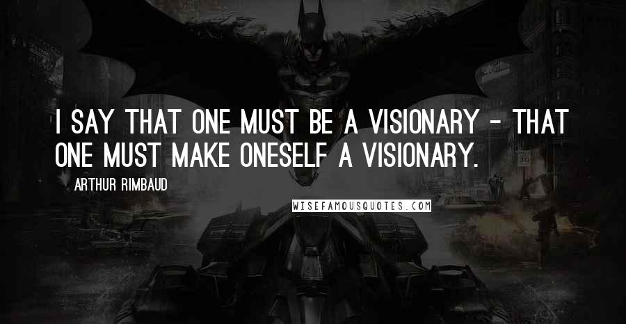 Arthur Rimbaud Quotes: I say that one must be a visionary - that one must make oneself a VISIONARY.