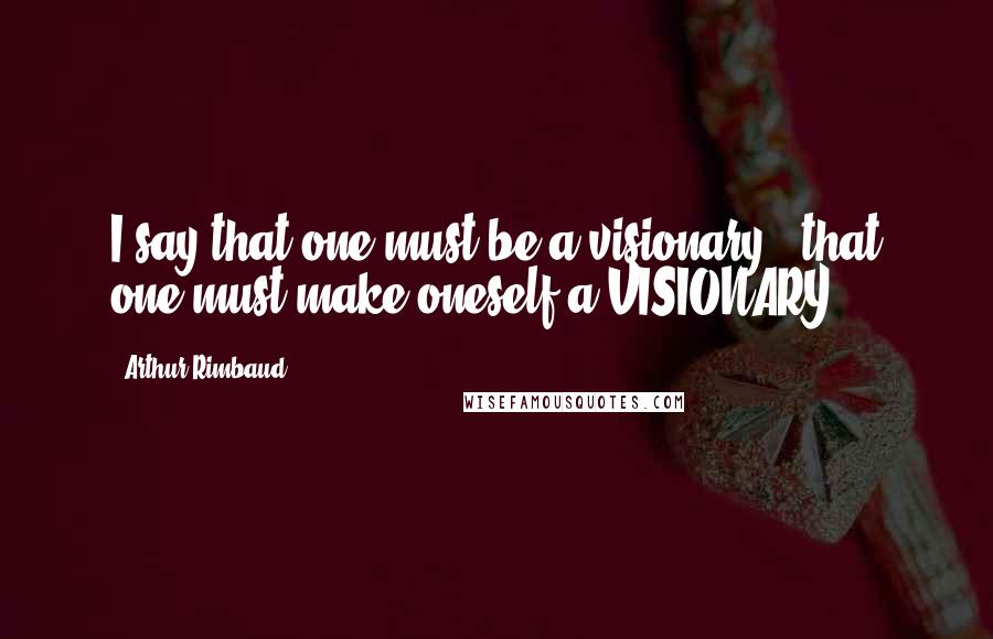 Arthur Rimbaud Quotes: I say that one must be a visionary - that one must make oneself a VISIONARY.