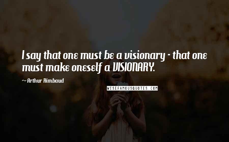 Arthur Rimbaud Quotes: I say that one must be a visionary - that one must make oneself a VISIONARY.