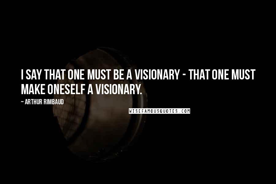 Arthur Rimbaud Quotes: I say that one must be a visionary - that one must make oneself a VISIONARY.