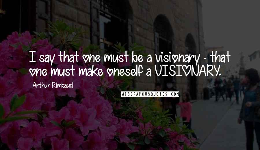 Arthur Rimbaud Quotes: I say that one must be a visionary - that one must make oneself a VISIONARY.