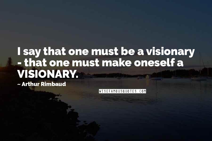 Arthur Rimbaud Quotes: I say that one must be a visionary - that one must make oneself a VISIONARY.