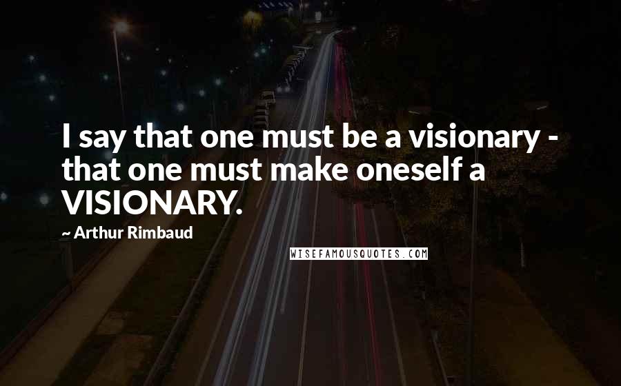 Arthur Rimbaud Quotes: I say that one must be a visionary - that one must make oneself a VISIONARY.