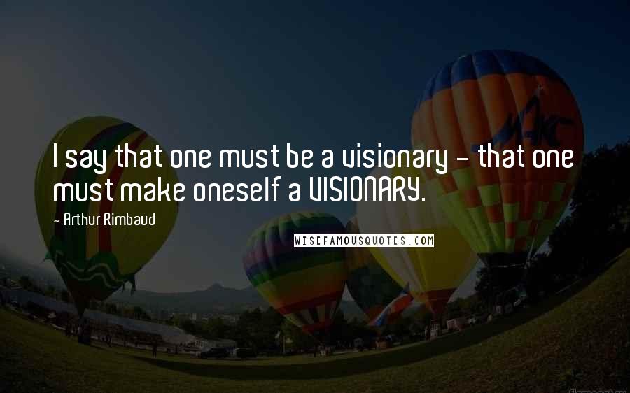 Arthur Rimbaud Quotes: I say that one must be a visionary - that one must make oneself a VISIONARY.