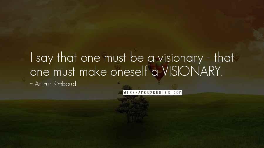 Arthur Rimbaud Quotes: I say that one must be a visionary - that one must make oneself a VISIONARY.