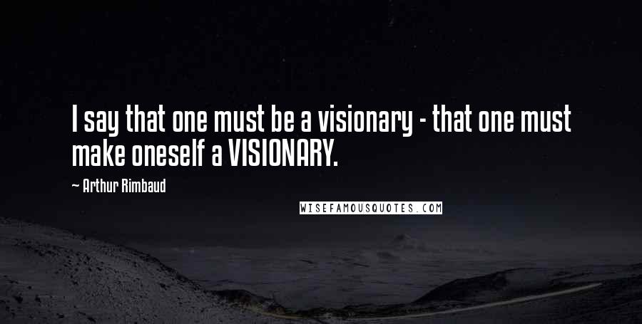 Arthur Rimbaud Quotes: I say that one must be a visionary - that one must make oneself a VISIONARY.