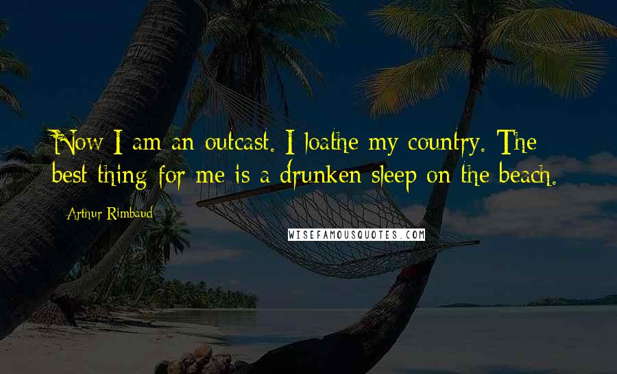 Arthur Rimbaud Quotes: Now I am an outcast. I loathe my country. The best thing for me is a drunken sleep on the beach.