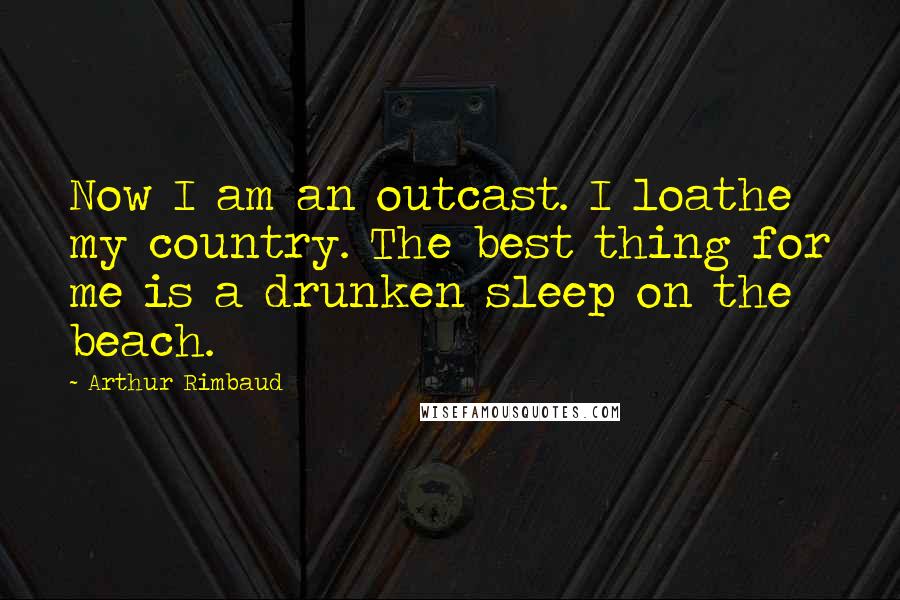 Arthur Rimbaud Quotes: Now I am an outcast. I loathe my country. The best thing for me is a drunken sleep on the beach.