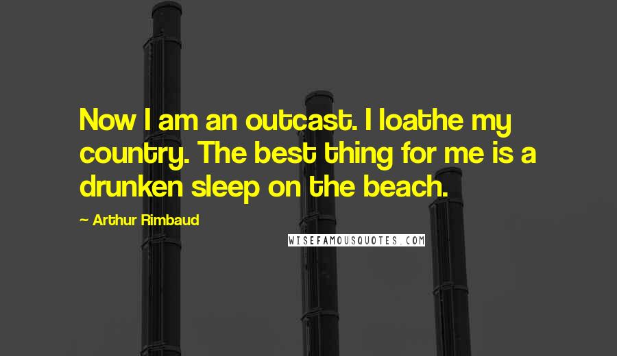 Arthur Rimbaud Quotes: Now I am an outcast. I loathe my country. The best thing for me is a drunken sleep on the beach.