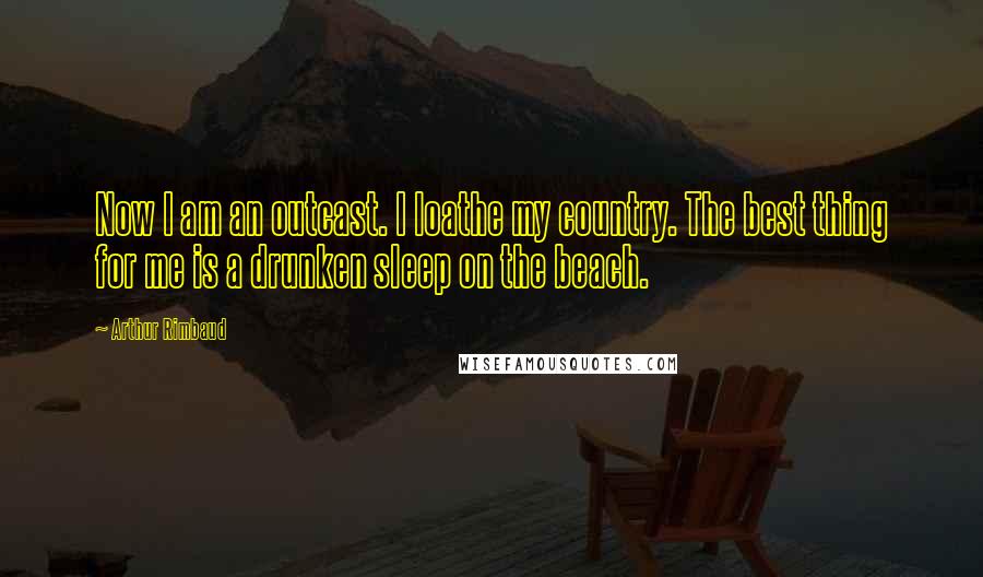 Arthur Rimbaud Quotes: Now I am an outcast. I loathe my country. The best thing for me is a drunken sleep on the beach.