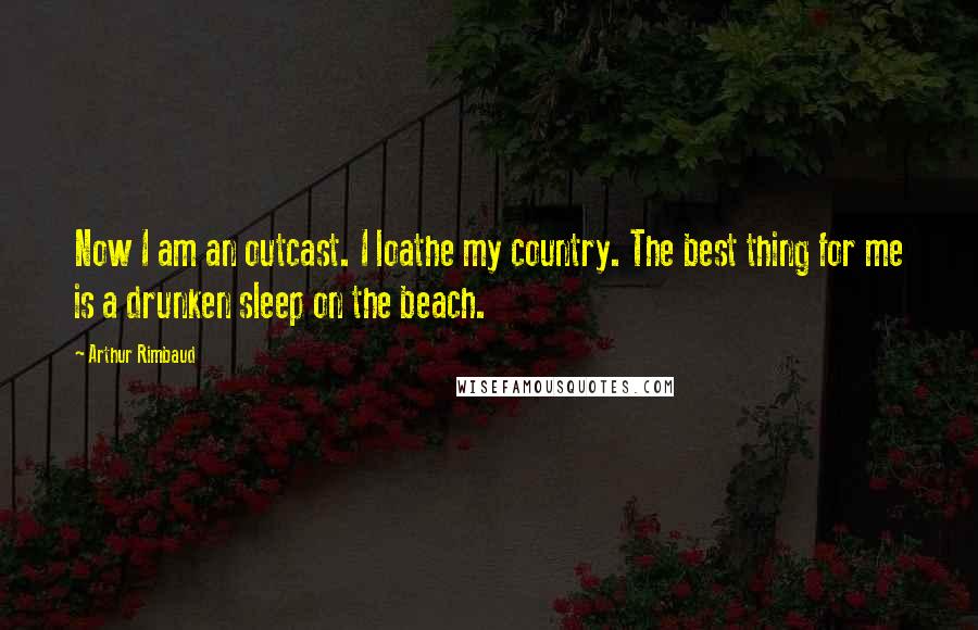 Arthur Rimbaud Quotes: Now I am an outcast. I loathe my country. The best thing for me is a drunken sleep on the beach.