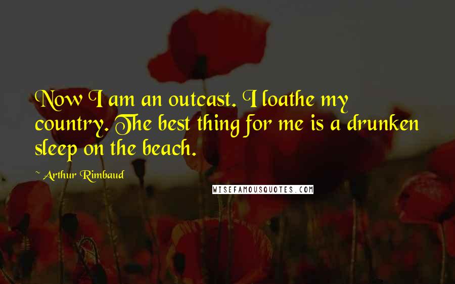 Arthur Rimbaud Quotes: Now I am an outcast. I loathe my country. The best thing for me is a drunken sleep on the beach.